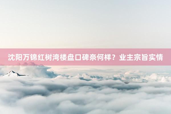 沈阳万锦红树湾楼盘口碑奈何样？业主宗旨实情