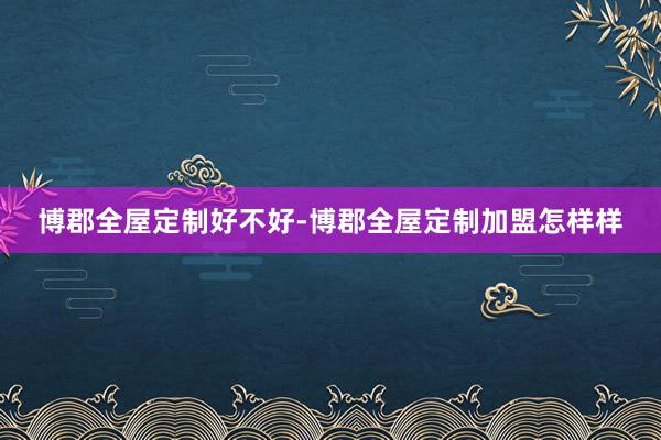 博郡全屋定制好不好-博郡全屋定制加盟怎样样