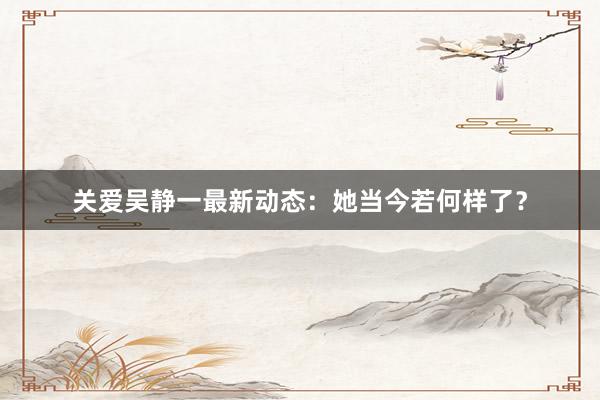 关爱吴静一最新动态：她当今若何样了？