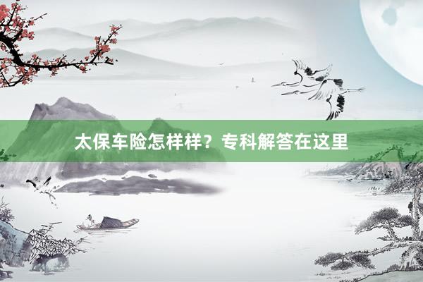 太保车险怎样样？专科解答在这里