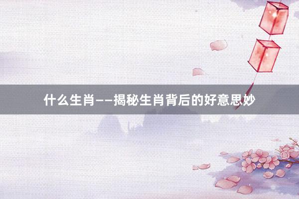 什么生肖——揭秘生肖背后的好意思妙