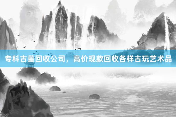 专科古董回收公司，高价现款回收各样古玩艺术品